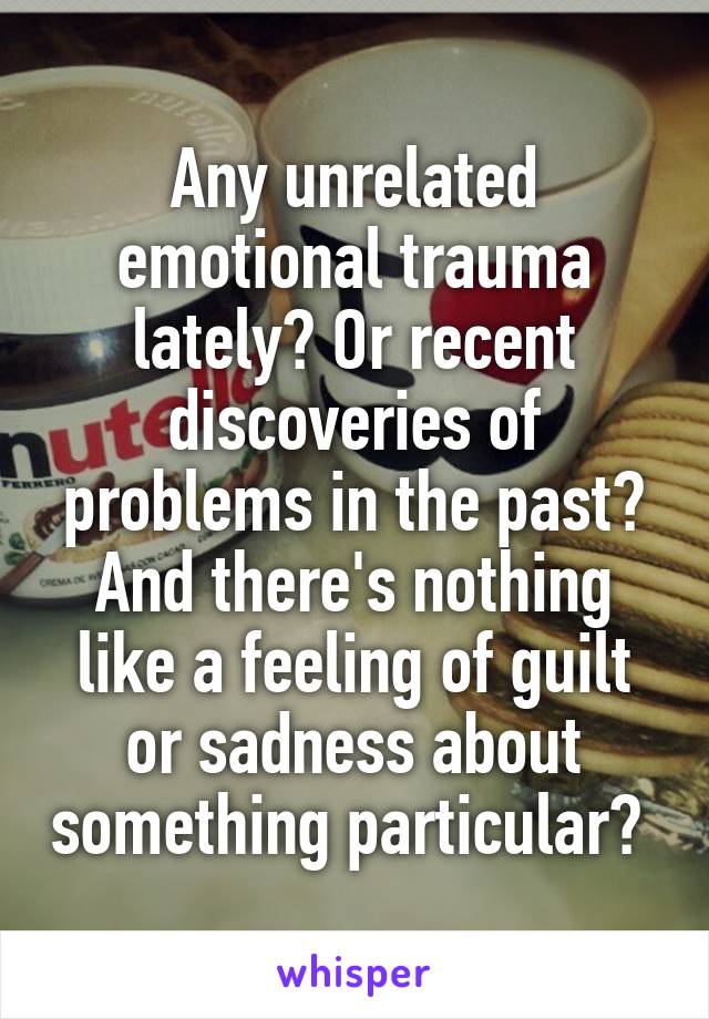 Any unrelated emotional trauma lately? Or recent discoveries of problems in the past? And there's nothing like a feeling of guilt or sadness about something particular? 