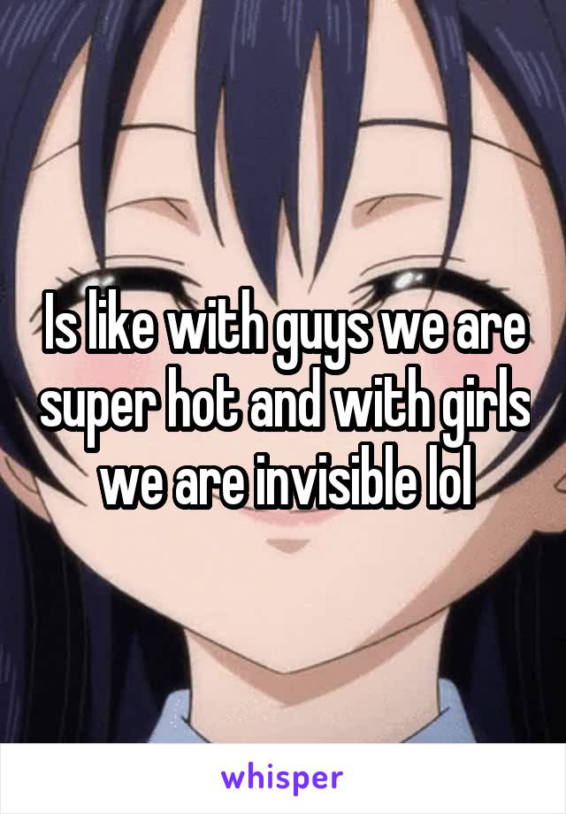 Is like with guys we are super hot and with girls we are invisible lol