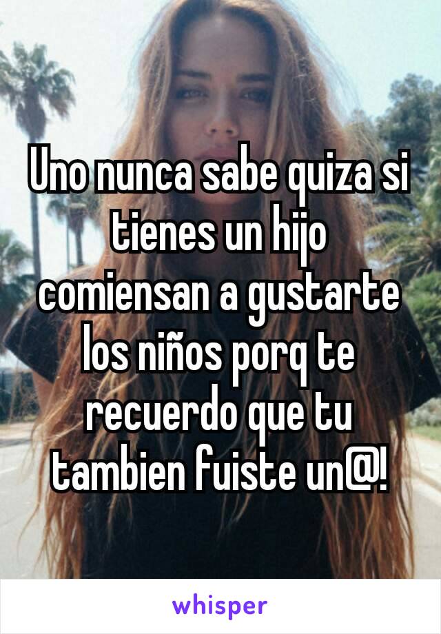 Uno nunca sabe quiza si tienes un hijo comiensan a gustarte los niños porq te recuerdo que tu tambien fuiste un@!