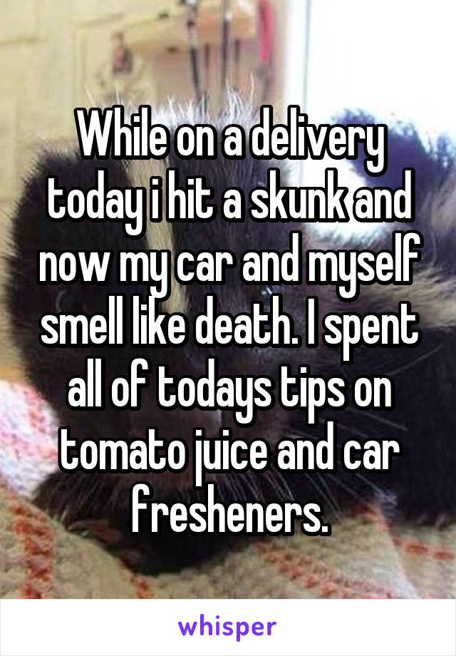 While on a delivery today i hit a skunk and now my car and myself smell like death. I spent all of todays tips on tomato juice and car fresheners.