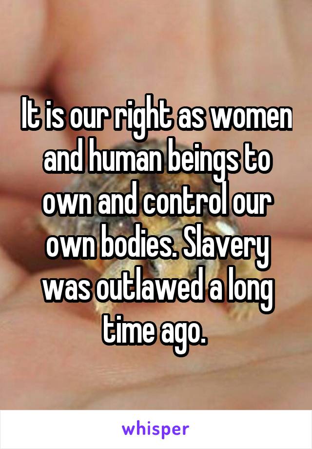 It is our right as women and human beings to own and control our own bodies. Slavery was outlawed a long time ago. 