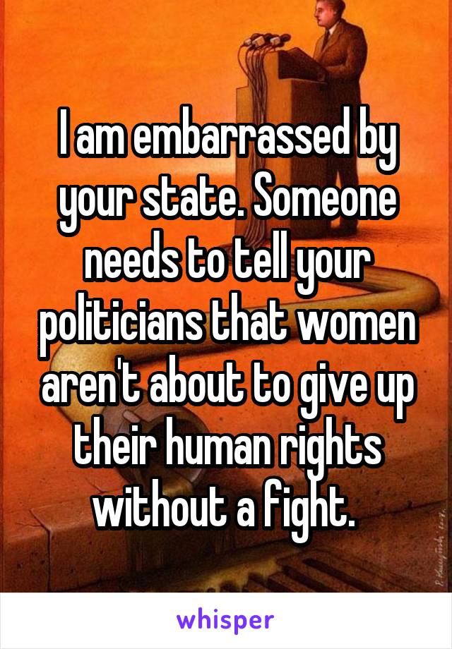 I am embarrassed by your state. Someone needs to tell your politicians that women aren't about to give up their human rights without a fight. 