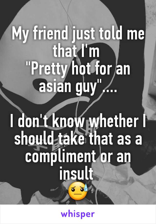 My friend just told me that I'm 
"Pretty hot for an asian guy"....

I don't know whether I should take that as a compliment or an insult 
😓
