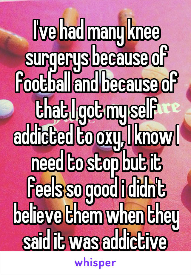 I've had many knee surgerys because of football and because of that I got my self addicted to oxy, I know I need to stop but it feels so good i didn't believe them when they said it was addictive 