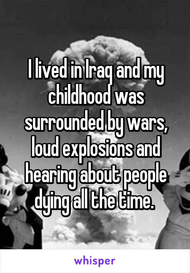 I lived in Iraq and my childhood was surrounded by wars, loud explosions and hearing about people dying all the time. 