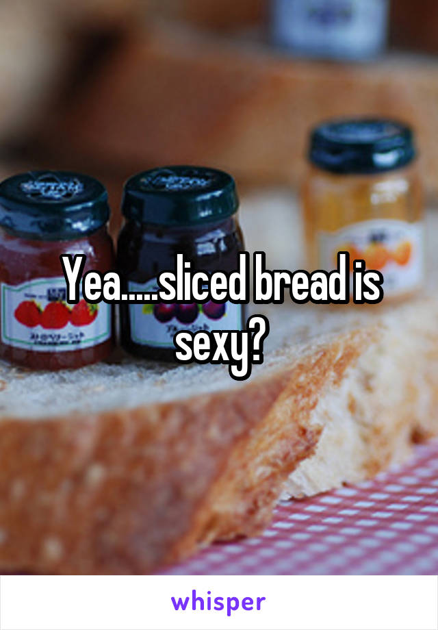 Yea.....sliced bread is sexy?