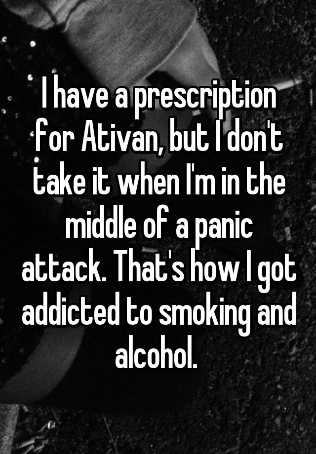 I have a prescription for Ativan, but I don't take it when I'm in the middle of a panic attack. That's how I got addicted to smoking and alcohol. 