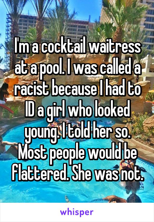 I'm a cocktail waitress at a pool. I was called a racist because I had to ID a girl who looked young. I told her so. Most people would be flattered. She was not.