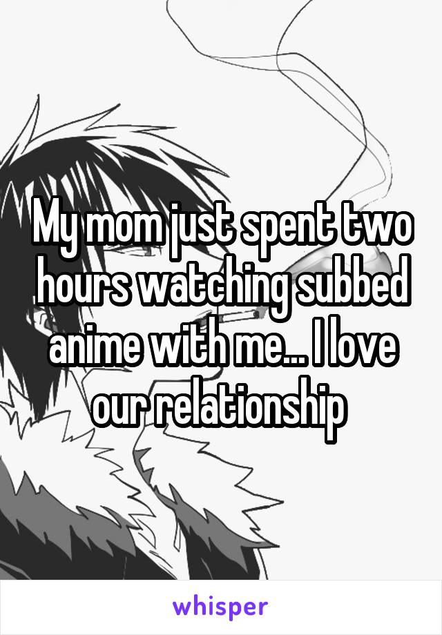 My mom just spent two hours watching subbed anime with me... I love our relationship 