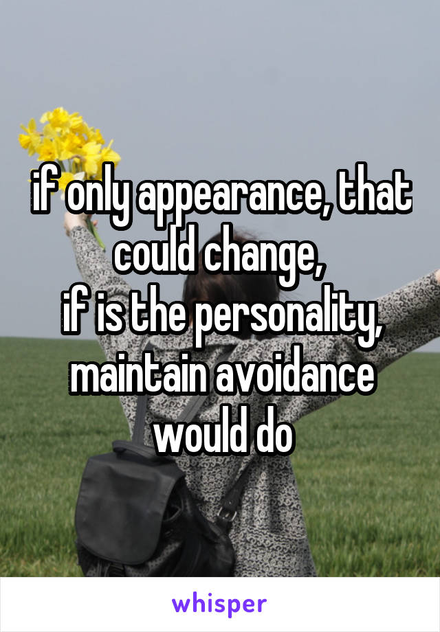 if only appearance, that could change, 
if is the personality, maintain avoidance would do