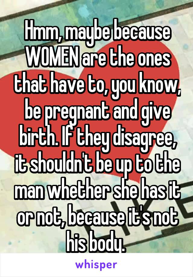 Hmm, maybe because WOMEN are the ones that have to, you know, be pregnant and give birth. If they disagree, it shouldn't be up to the man whether she has it or not, because it's not his body. 