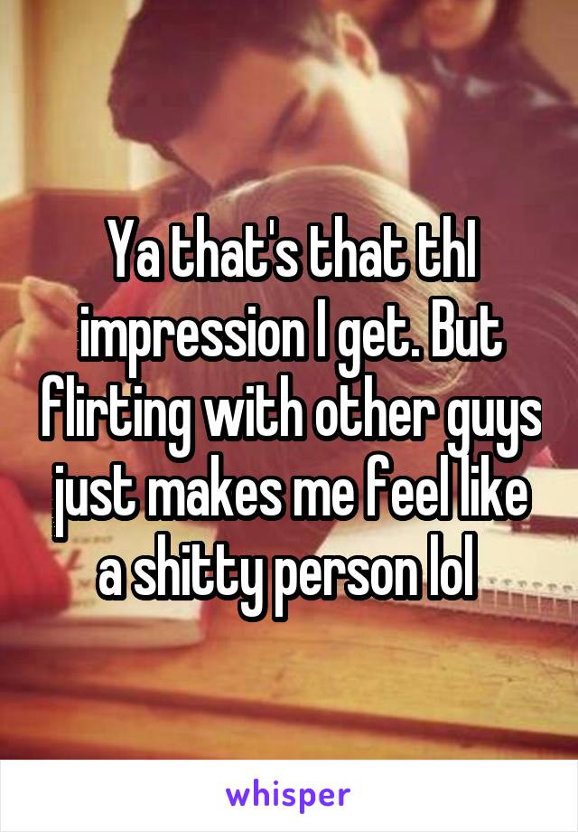 Ya that's that thI impression I get. But flirting with other guys just makes me feel like a shitty person lol 