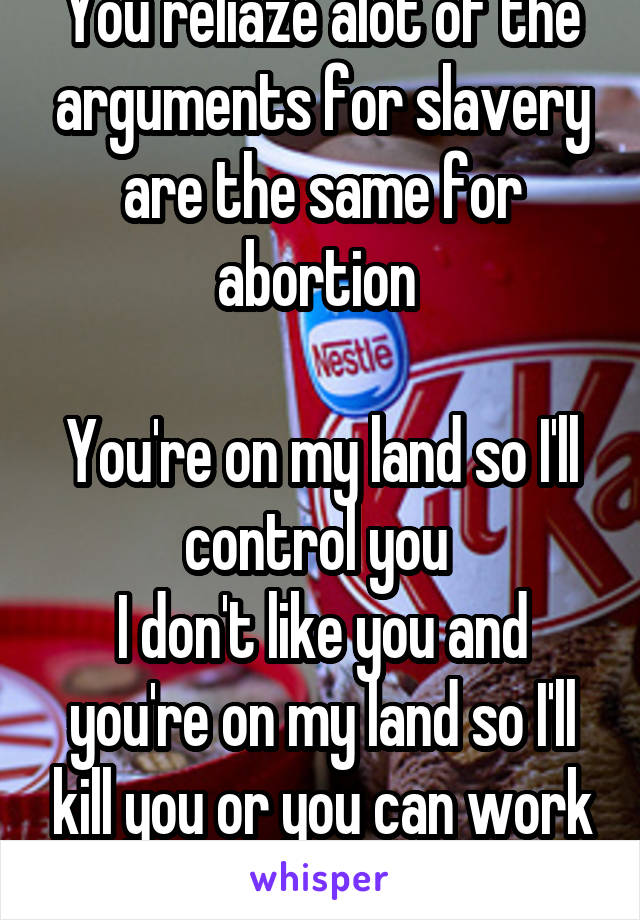 You reliaze alot of the arguments for slavery are the same for abortion 

You're on my land so I'll control you 
I don't like you and you're on my land so I'll kill you or you can work for me 