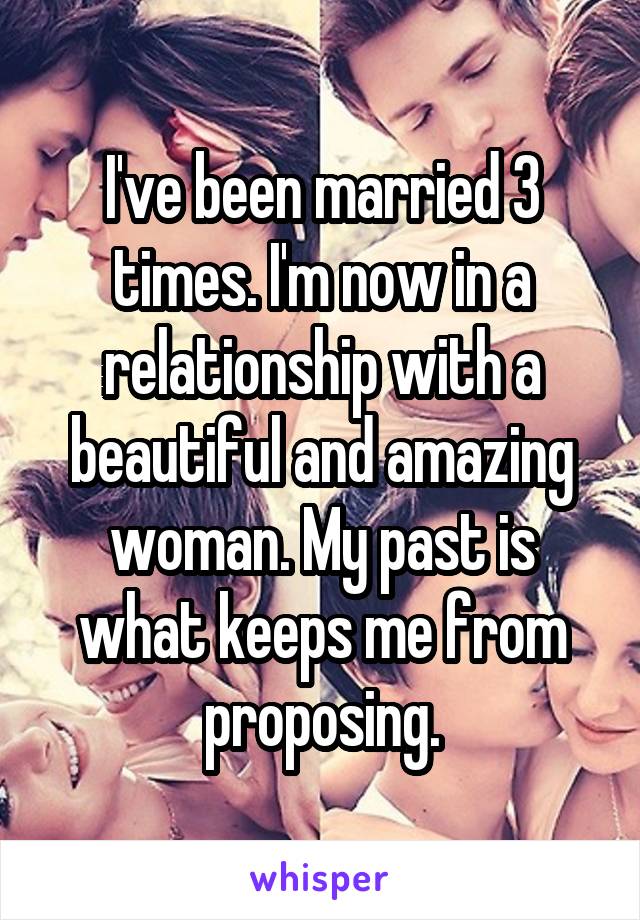 I've been married 3 times. I'm now in a relationship with a beautiful and amazing woman. My past is what keeps me from proposing.