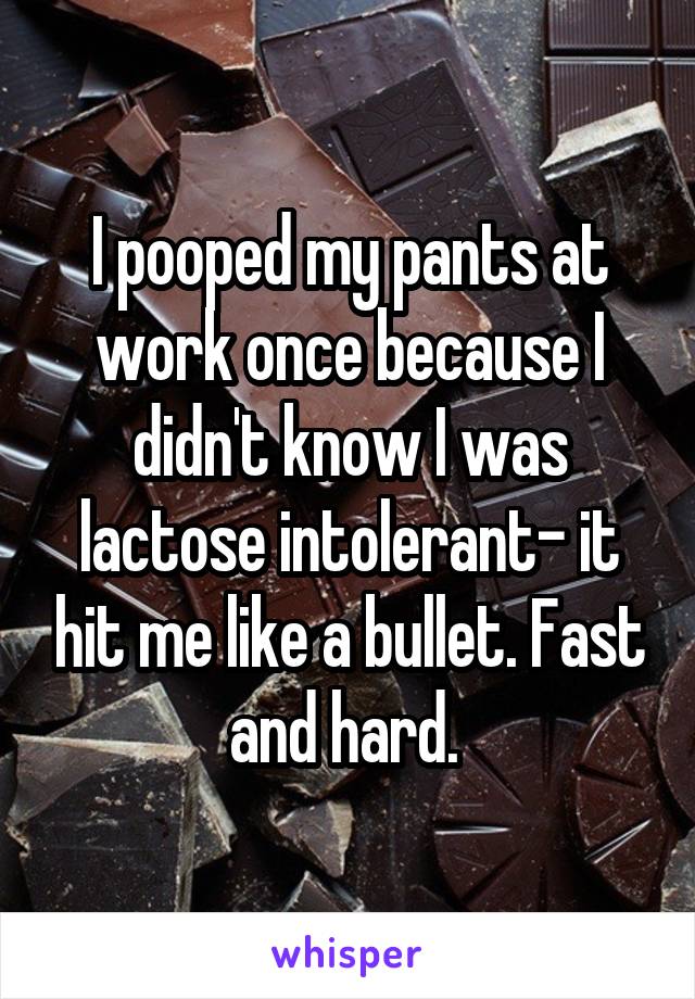 I pooped my pants at work once because I didn't know I was lactose intolerant- it hit me like a bullet. Fast and hard. 