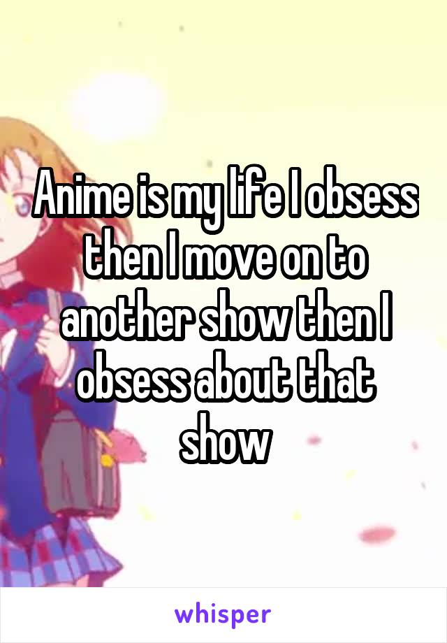 Anime is my life I obsess then I move on to another show then I obsess about that show