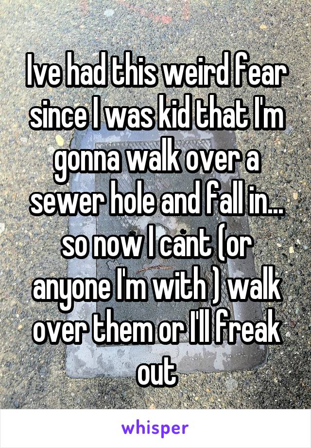 Ive had this weird fear since I was kid that I'm gonna walk over a sewer hole and fall in...
so now I cant (or anyone I'm with ) walk over them or I'll freak out