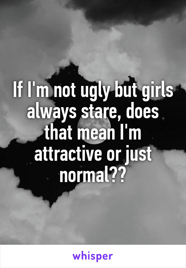 If I'm not ugly but girls always stare, does that mean I'm attractive or just normal??