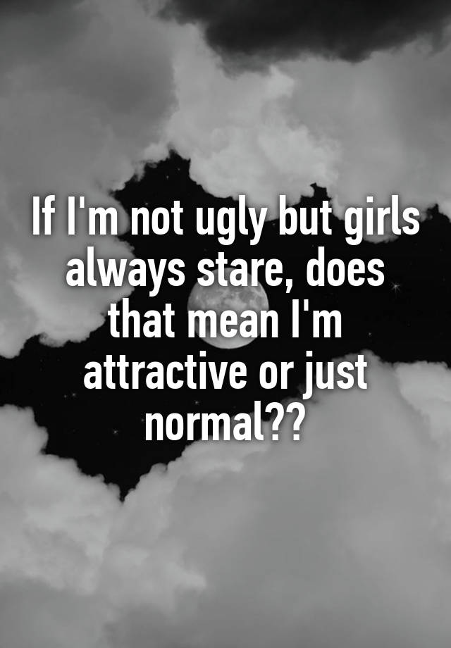 If I'm not ugly but girls always stare, does that mean I'm attractive or just normal??