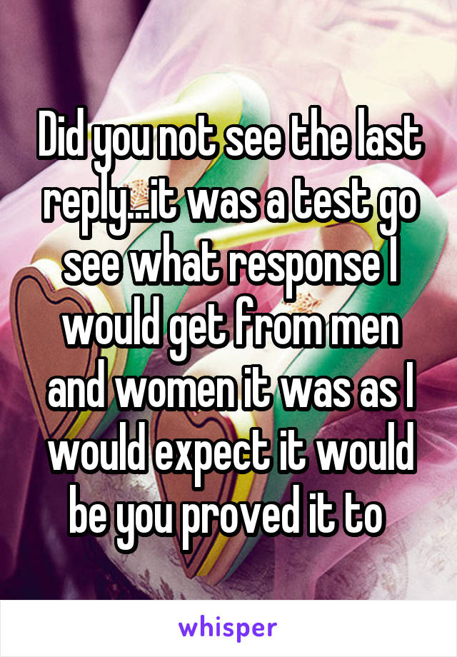 Did you not see the last reply...it was a test go see what response I would get from men and women it was as I would expect it would be you proved it to 