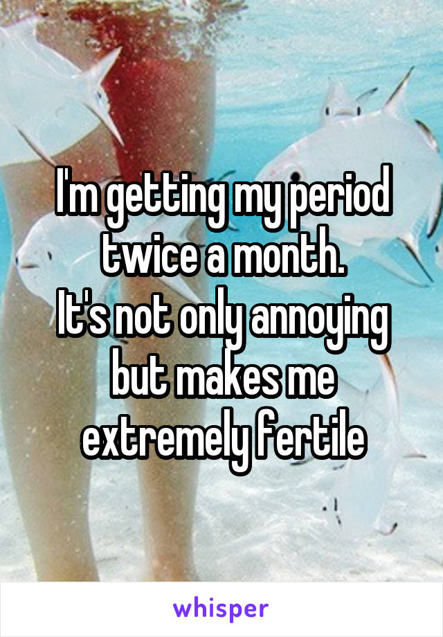 I'm getting my period twice a month.
It's not only annoying but makes me extremely fertile
