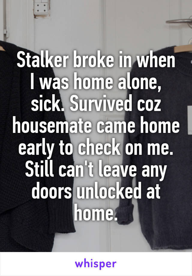 Stalker broke in when I was home alone, sick. Survived coz housemate came home early to check on me. Still can't leave any doors unlocked at home.