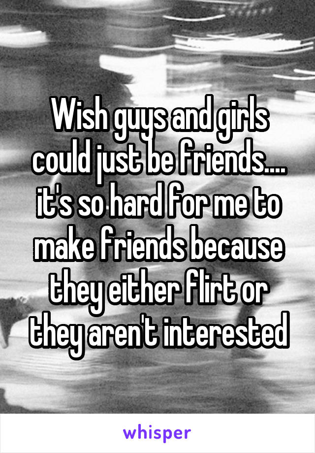 Wish guys and girls could just be friends.... it's so hard for me to make friends because they either flirt or they aren't interested