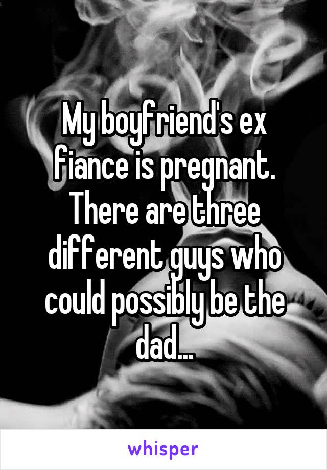 My boyfriend's ex fiance is pregnant. There are three different guys who could possibly be the dad...