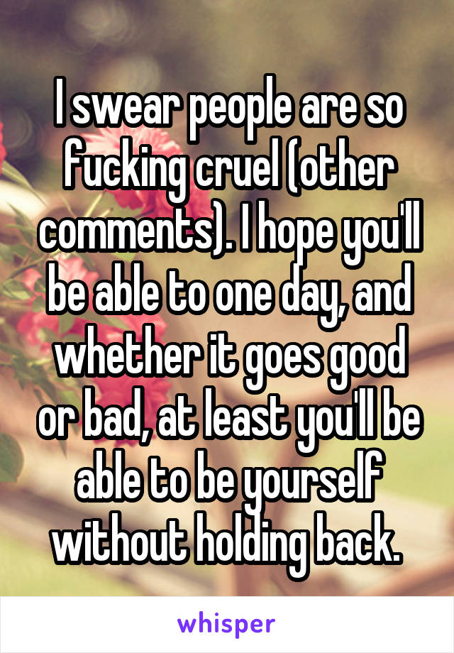 I swear people are so fucking cruel (other comments). I hope you'll be able to one day, and whether it goes good or bad, at least you'll be able to be yourself without holding back. 