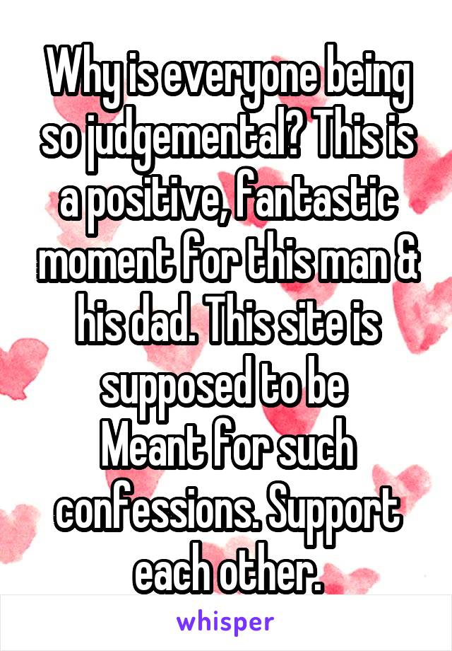 Why is everyone being so judgemental? This is a positive, fantastic moment for this man & his dad. This site is supposed to be 
Meant for such confessions. Support each other.