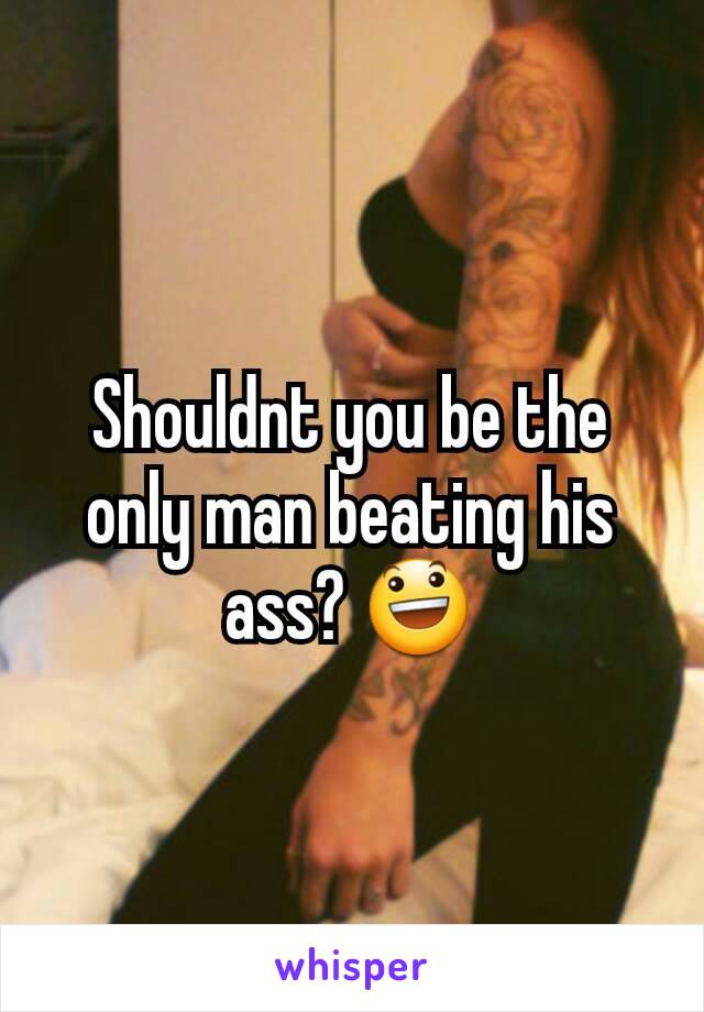 Shouldnt you be the only man beating his ass? 😃