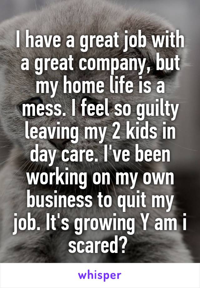 I have a great job with a great company, but my home life is a mess. I feel so guilty leaving my 2 kids in day care. I've been working on my own business to quit my job. It's growing Y am i scared? 