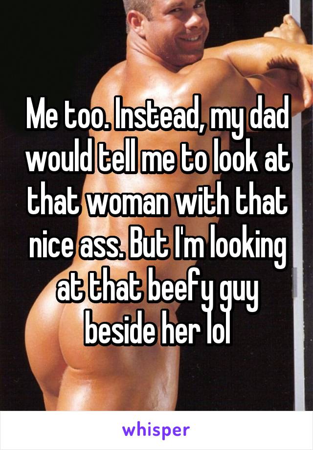 Me too. Instead, my dad would tell me to look at that woman with that nice ass. But I'm looking at that beefy guy beside her lol