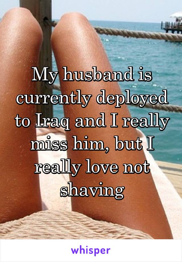 My husband is currently deployed to Iraq and I really miss him, but I really love not shaving