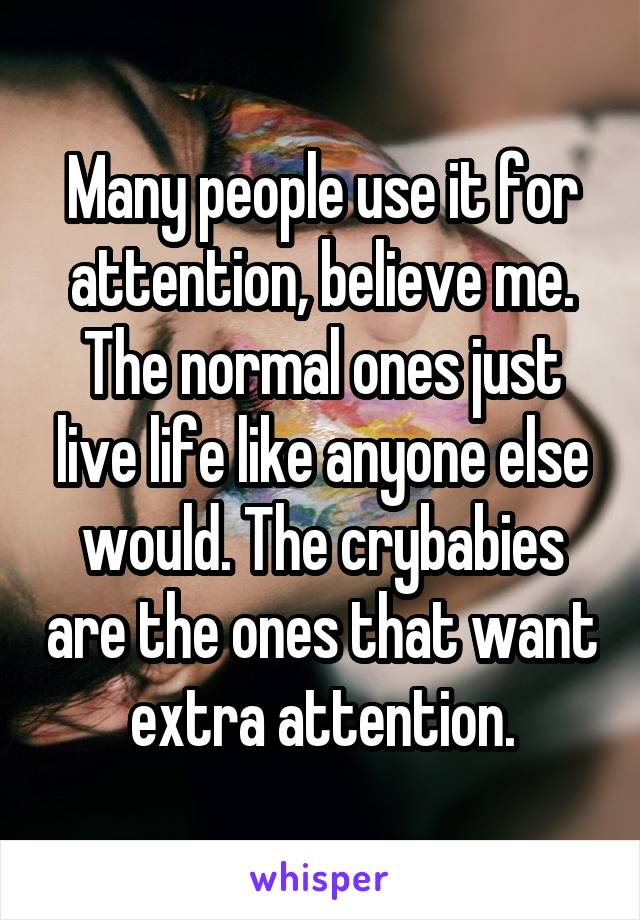 Many people use it for attention, believe me. The normal ones just live life like anyone else would. The crybabies are the ones that want extra attention.