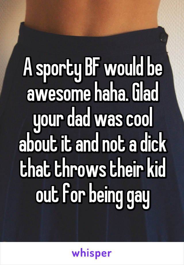 A sporty BF would be awesome haha. Glad your dad was cool about it and not a dick that throws their kid out for being gay