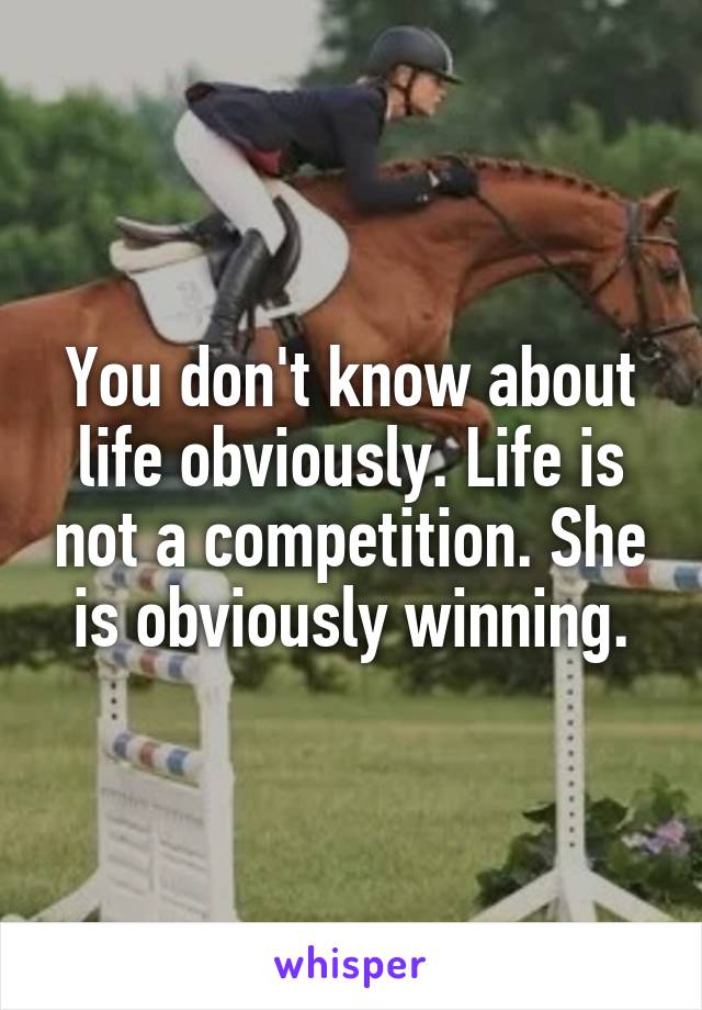You don't know about life obviously. Life is not a competition. She is obviously winning.