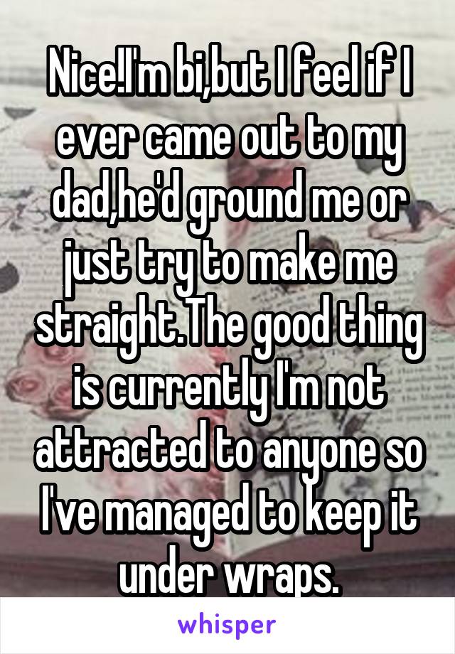 Nice!I'm bi,but I feel if I ever came out to my dad,he'd ground me or just try to make me straight.The good thing is currently I'm not attracted to anyone so I've managed to keep it under wraps.