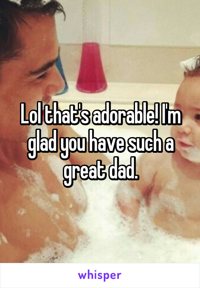 Lol that's adorable! I'm glad you have such a great dad.