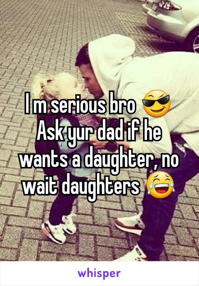 I m serious bro 😎
Ask yur dad if he wants a daughter, no wait daughters 😂