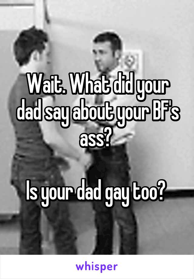 Wait. What did your dad say about your BF's ass? 

Is your dad gay too? 