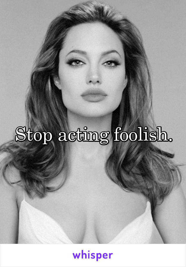 Stop acting foolish.