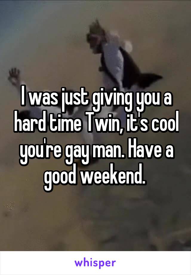 I was just giving you a hard time Twin, it's cool you're gay man. Have a good weekend. 