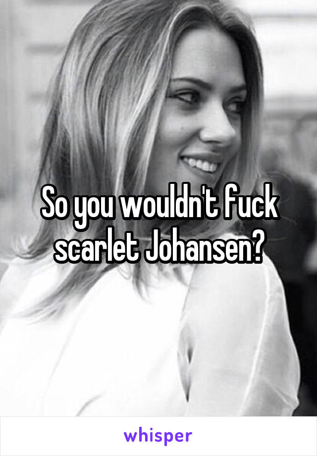 So you wouldn't fuck scarlet Johansen?