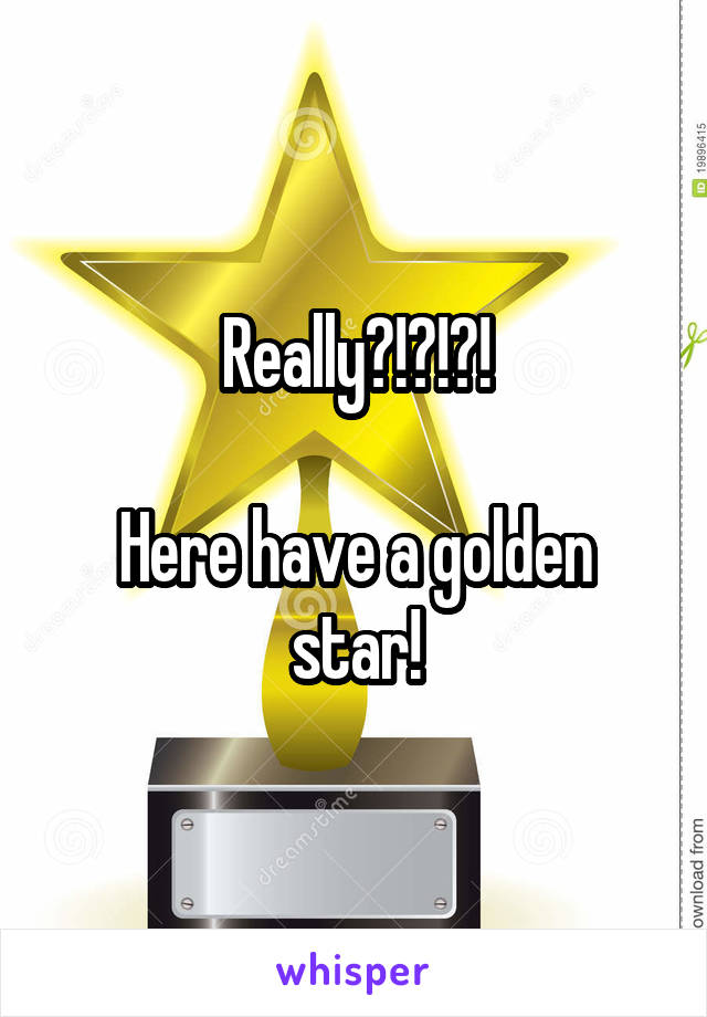 Really?!?!?!

Here have a golden star!