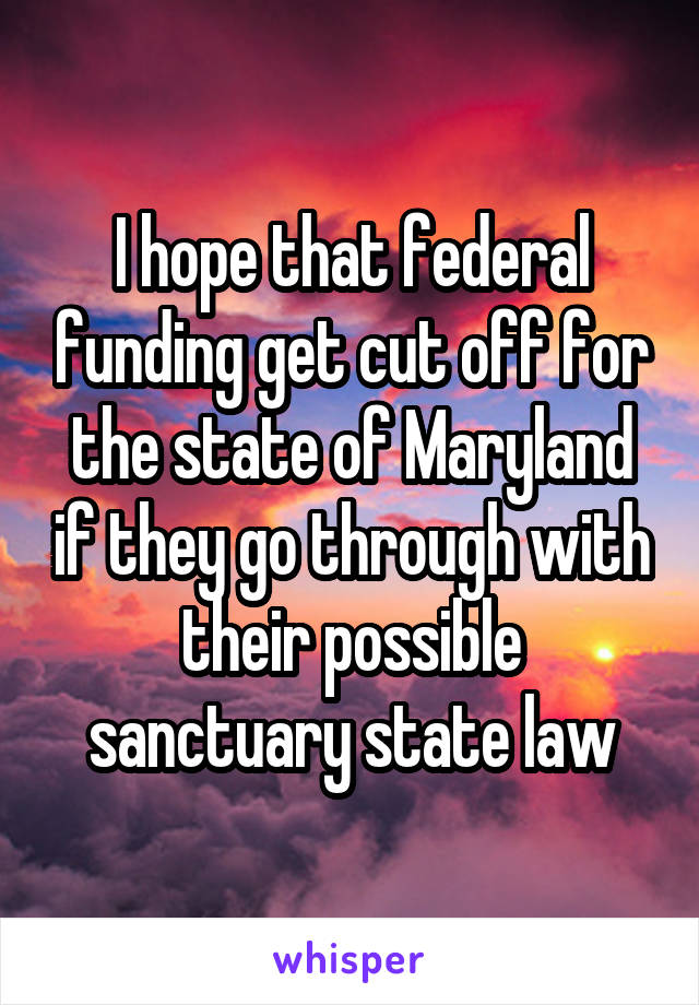 I hope that federal funding get cut off for the state of Maryland if they go through with their possible sanctuary state law