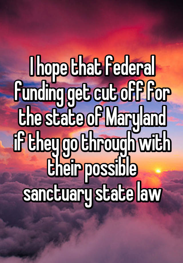 I hope that federal funding get cut off for the state of Maryland if they go through with their possible sanctuary state law