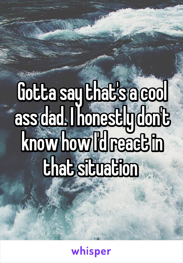 Gotta say that's a cool ass dad. I honestly don't know how I'd react in that situation 