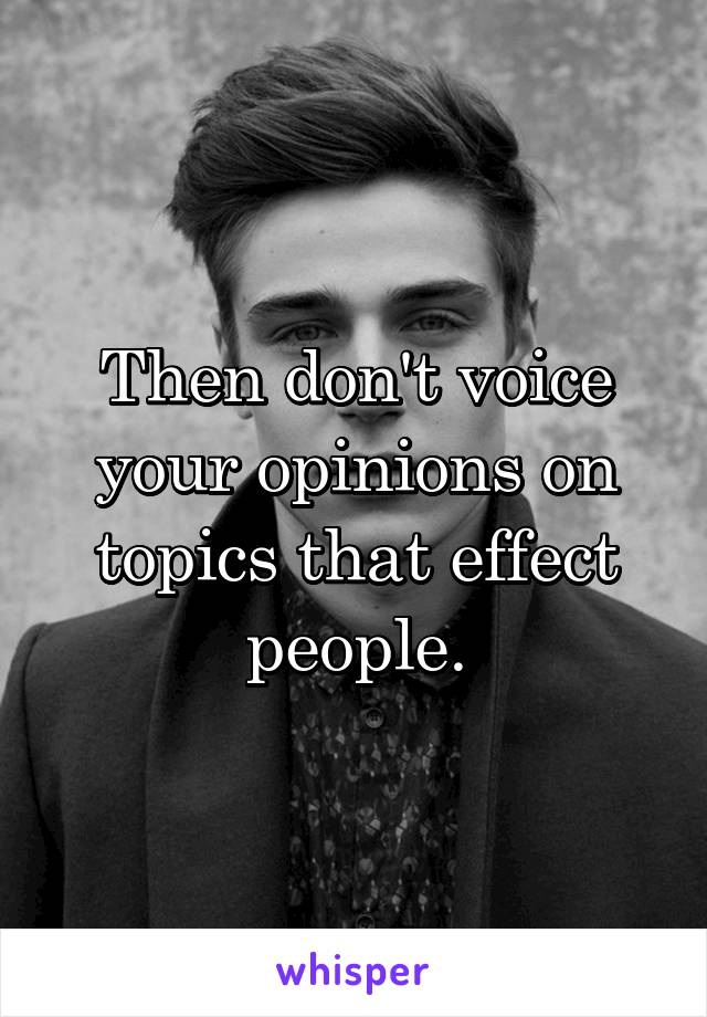 Then don't voice your opinions on topics that effect people.