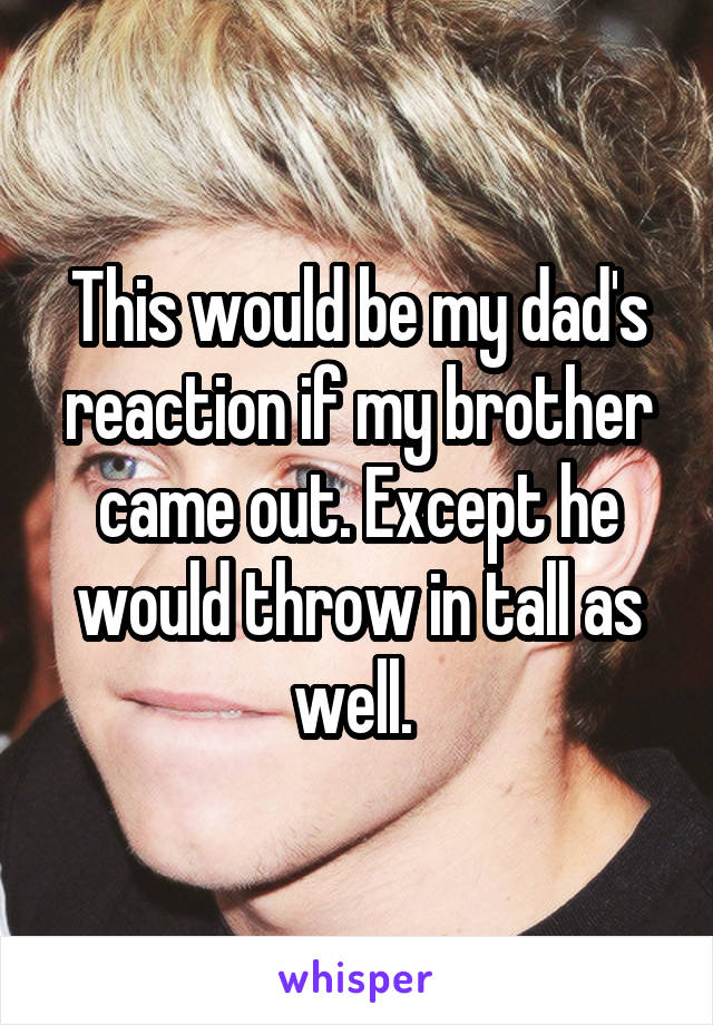 This would be my dad's reaction if my brother came out. Except he would throw in tall as well. 